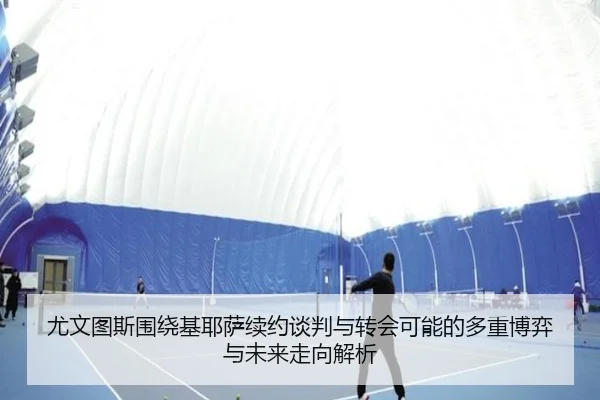 尤文图斯围绕基耶萨续约谈判与转会可能的多重博弈与未来走向解析