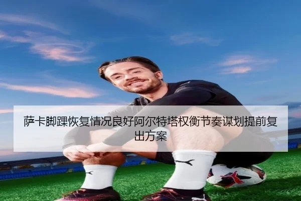 萨卡脚踝恢复情况良好阿尔特塔权衡节奏谋划提前复出方案