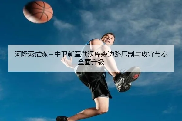 阿隆索试炼三中卫新章勒沃库森边路压制与攻守节奏全面升级